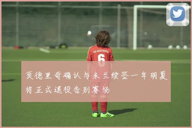 莫德里奇确认与米兰续签一年明夏将正式退役告别赛场
