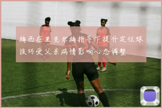 梅西在里克尔梅指导下提升定位球技巧受父亲病情影响心态调整