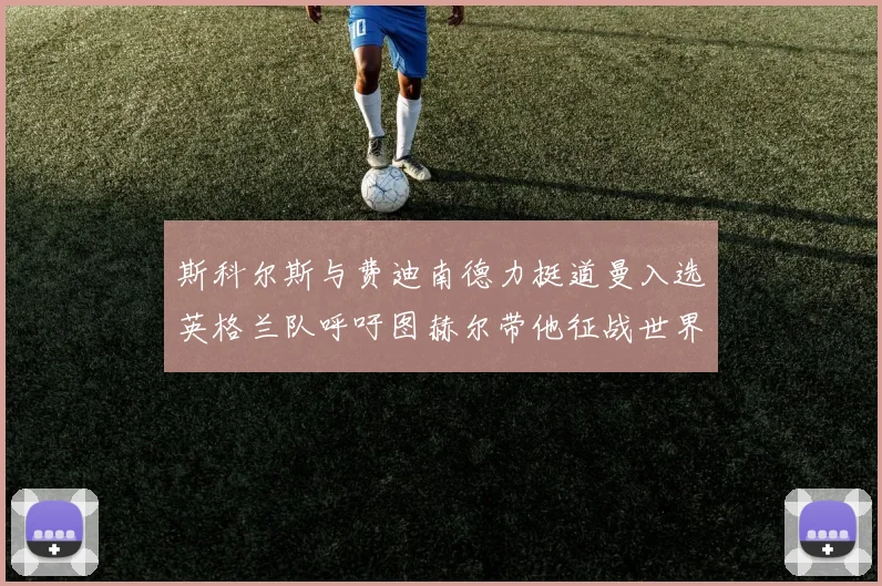斯科尔斯与费迪南德力挺道曼入选英格兰队呼吁图赫尔带他征战世界杯