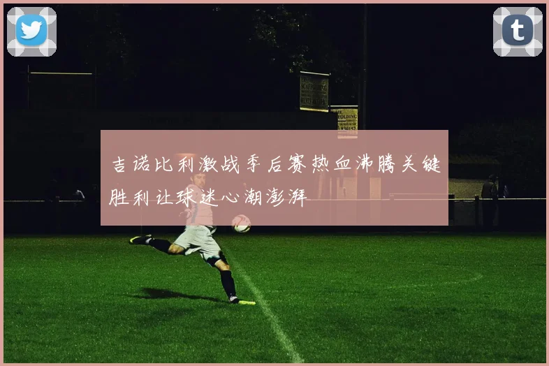 吉诺比利激战季后赛热血沸腾关键胜利让球迷心潮澎湃
