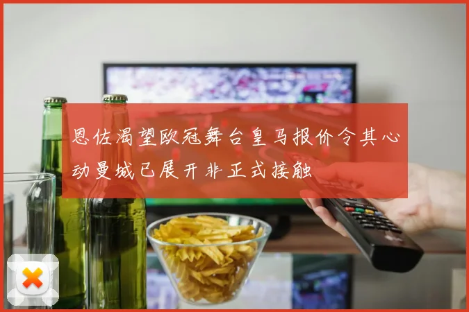 恩佐渴望欧冠舞台皇马报价令其心动曼城已展开非正式接触