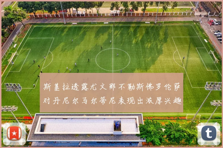 斯基拉透露尤文那不勒斯佛罗伦萨对丹尼尔马尔蒂尼表现出浓厚兴趣