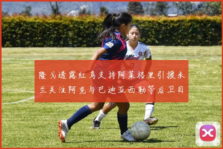 隆戈透露红鸟支持阿莱格里引援米兰关注阿克与巴迪亚西勒等后卫目标