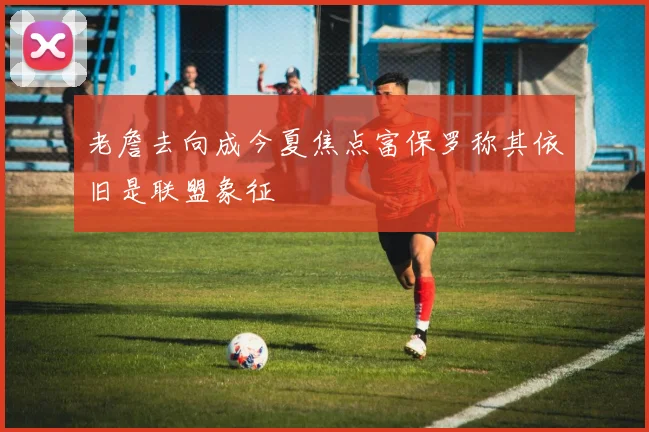老詹去向成今夏焦点富保罗称其依旧是联盟象征