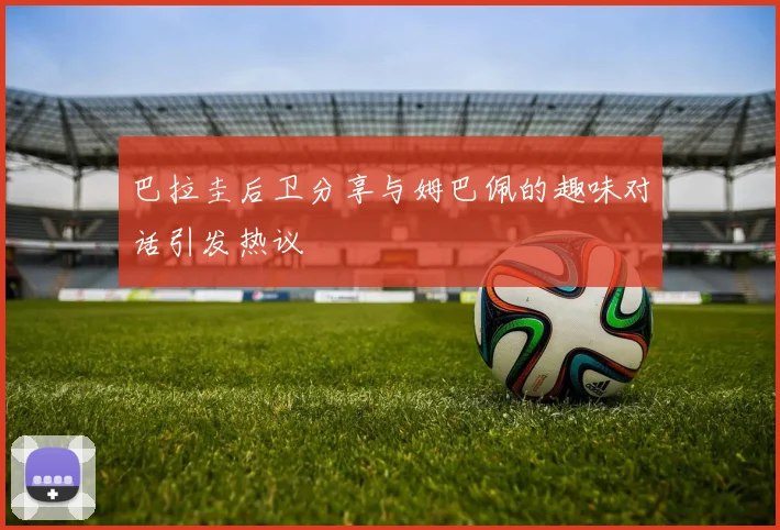 巴拉圭后卫分享与姆巴佩的趣味对话引发热议
