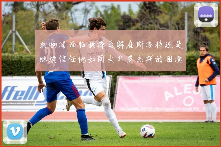 利物浦面临抉择是解雇斯洛特还是继续信任他如同当年罗杰斯的困境