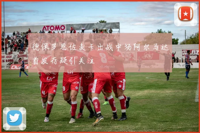 德保罗恩佐麦卡出战中场阿尔马达首发存疑引关注
