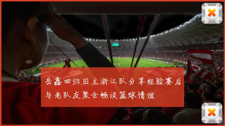 岳鑫回归旧主浙江队分享经验赛后与老队友聚会畅谈篮球情谊