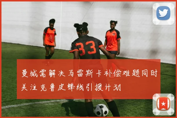 曼城需解决马雷斯卡补偿难题同时关注克鲁皮锋线引援计划