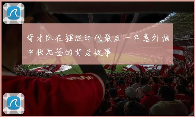 奇才队在摆烂时代最后一年意外抽中状元签的背后故事