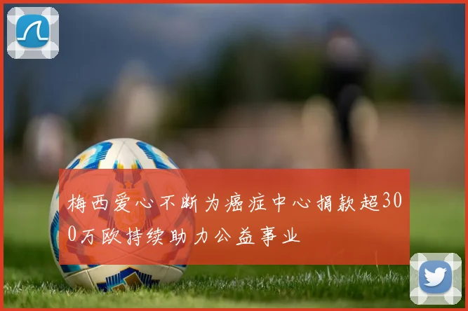 梅西爱心不断为癌症中心捐款超300万欧持续助力公益事业