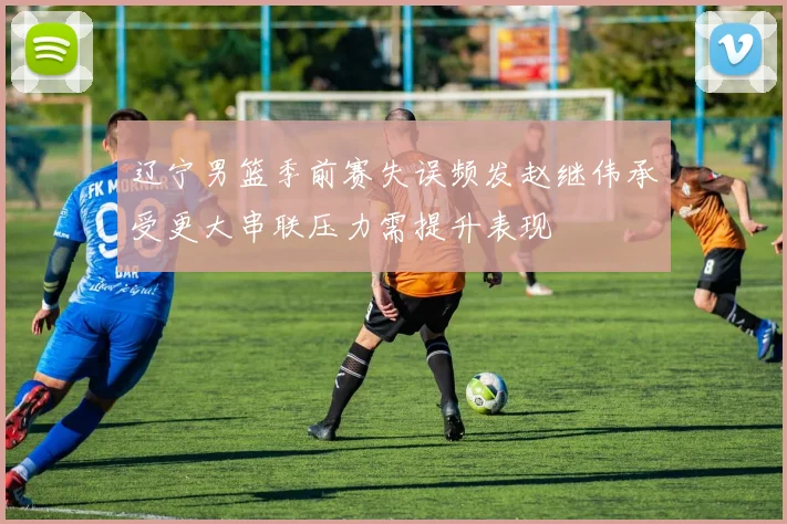 辽宁男篮季前赛失误频发赵继伟承受更大串联压力需提升表现