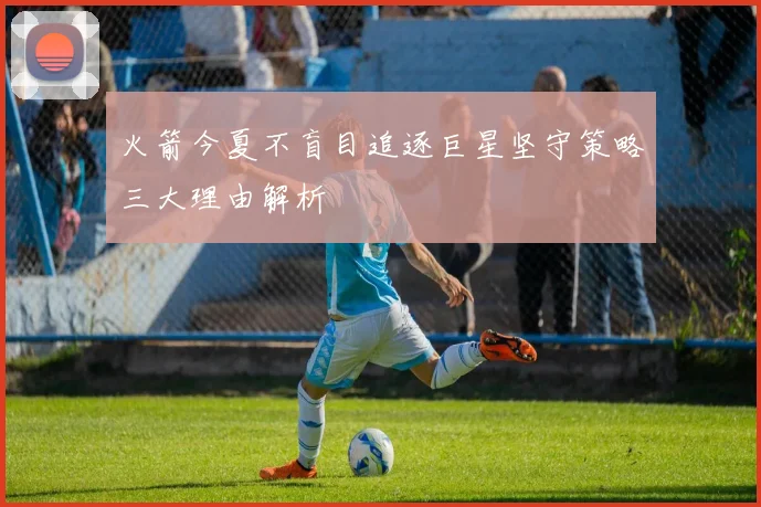 火箭今夏不盲目追逐巨星坚守策略三大理由解析