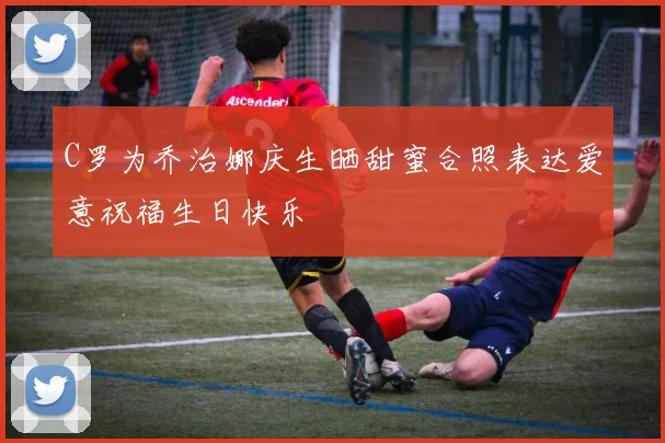 C罗为乔治娜庆生晒甜蜜合照表达爱意祝福生日快乐
