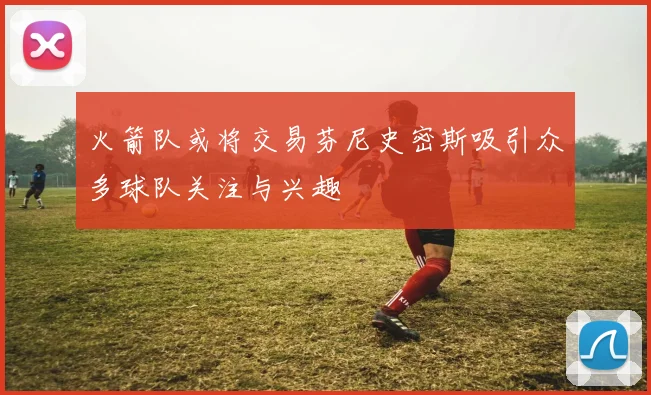 火箭队或将交易芬尼史密斯吸引众多球队关注与兴趣