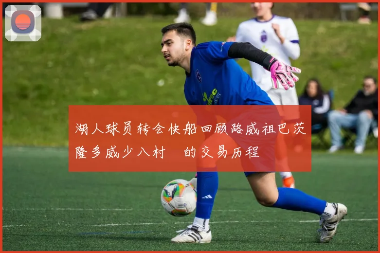 湖人球员转会快船回顾路威祖巴茨隆多威少八村塁的交易历程