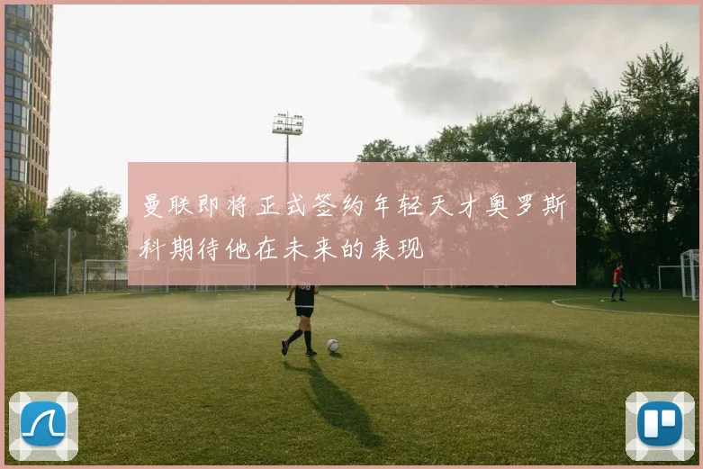 曼联即将正式签约年轻天才奥罗斯科期待他在未来的表现