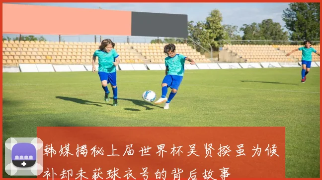 韩媒揭秘上届世界杯吴贤揆虽为候补却未获球衣号的背后故事