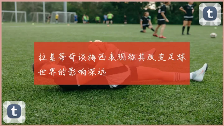 拉基蒂奇谈梅西表现称其改变足球世界的影响深远