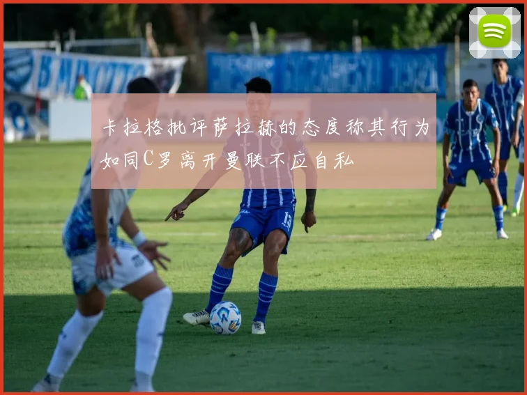 卡拉格批评萨拉赫的态度称其行为如同C罗离开曼联不应自私