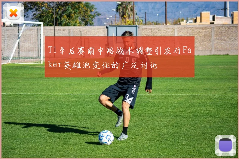 T1季后赛前中路战术调整引发对Faker英雄池变化的广泛讨论
