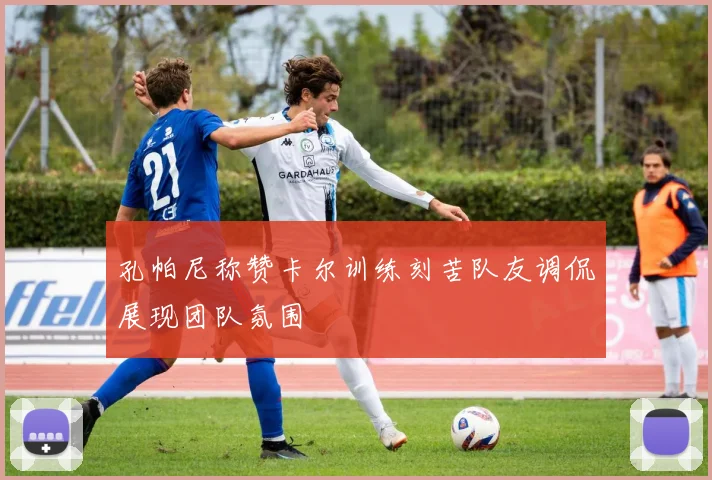 孔帕尼称赞卡尔训练刻苦队友调侃展现团队氛围