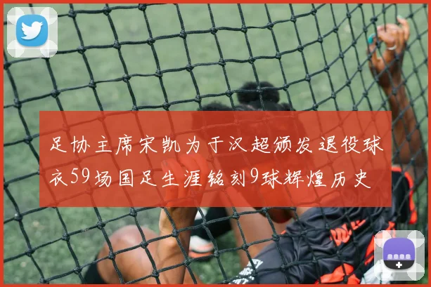 足协主席宋凯为于汉超颁发退役球衣59场国足生涯铭刻9球辉煌历史