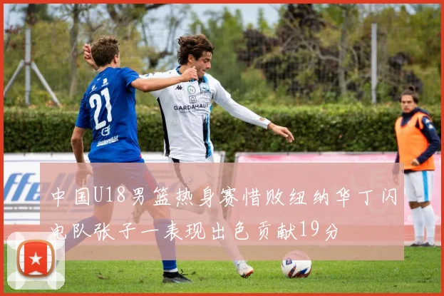 中国U18男篮热身赛惜败纽纳华丁闪电队张子一表现出色贡献19分