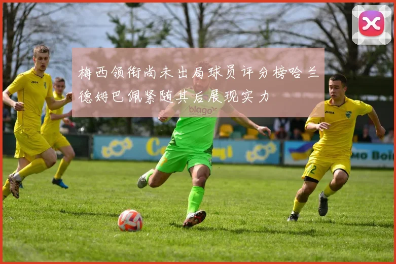 梅西领衔尚未出局球员评分榜哈兰德姆巴佩紧随其后展现实力